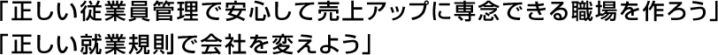 「正しい従業員管理で安心して売上アップに専念できる職場を作ろう」「正しい就業規則で会社を変えよう」<br />
