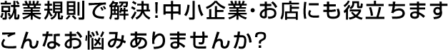 就業規則で解決！中小企業・お店にも役立ちます。こんなお悩みありませんか？