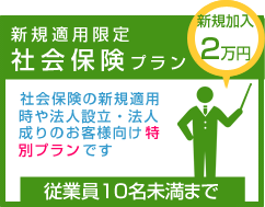 新規適用限定社会保険プラン　社会保険の新規適用時や法人設立・法人成りのお客様向け特別プランです　従業員10名未満まで