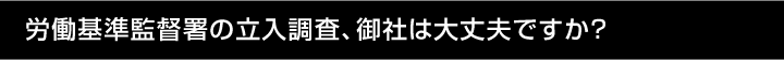 労働基準監督署の立入調査、御社は大丈夫ですか？