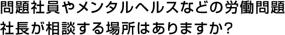 問題社員やメンタルヘルスなどの労働問題社長が相談する場所はありますか？